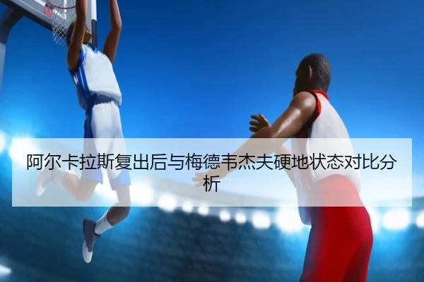 阿尔卡拉斯复出后与梅德韦杰夫硬地状态对比分析